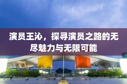 演员王沁，探寻演员之路的无尽魅力与无限可能