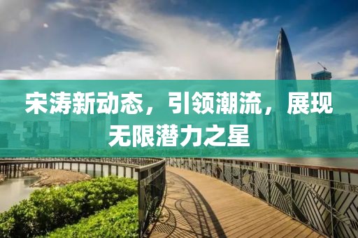 宋涛新动态，引领潮流，展现无限潜力之星