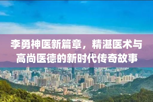 李勇神医新篇章，精湛医术与高尚医德的新时代传奇故事