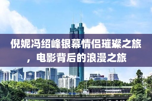 倪妮冯绍峰银幕情侣璀璨之旅，电影背后的浪漫之旅