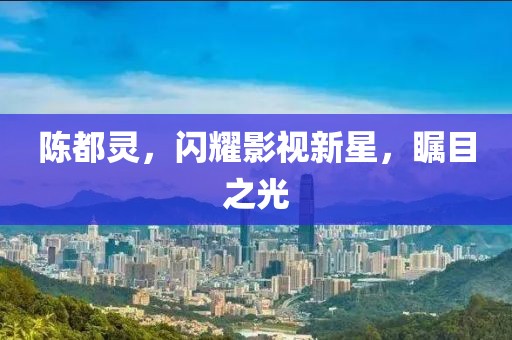 陈都灵，闪耀影视新星，瞩目之光