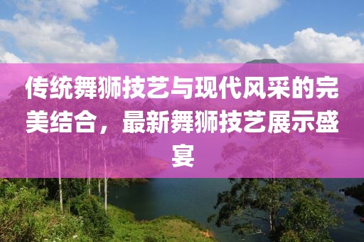 传统舞狮技艺与现代风采的完美结合，最新舞狮技艺展示盛宴