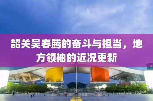 韶关吴春腾的奋斗与担当，地方领袖的近况更新