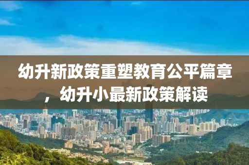 幼升新政策重塑教育公平篇章，幼升小最新政策解读