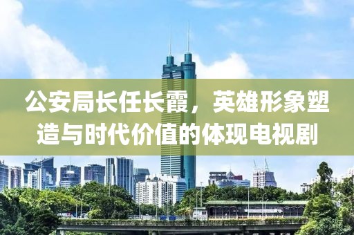 公安局长任长霞，英雄形象塑造与时代价值的体现电视剧
