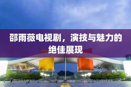 邵雨薇电视剧，演技与魅力的绝佳展现