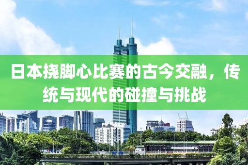 日本挠脚心比赛的古今交融，传统与现代的碰撞与挑战