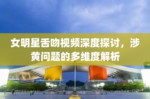 女明星舌吻视频深度探讨，涉黄问题的多维度解析
