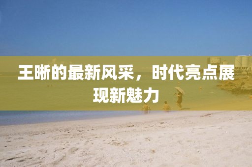 王晰的最新风采，时代亮点展现新魅力
