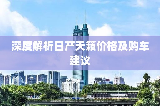 深度解析日产天籁价格及购车建议