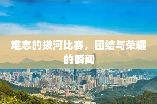 难忘的拔河比赛，团结与荣耀的瞬间