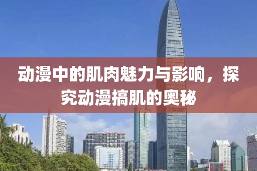 动漫中的肌肉魅力与影响，探究动漫搞肌的奥秘