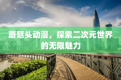 蘑菇头动漫，探索二次元世界的无限魅力