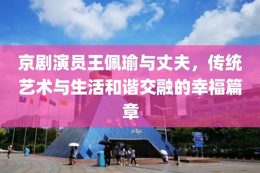 京剧演员王佩瑜与丈夫，传统艺术与生活和谐交融的幸福篇章