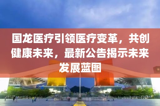 国龙医疗引领医疗变革，共创健康未来，最新公告揭示未来发展蓝图