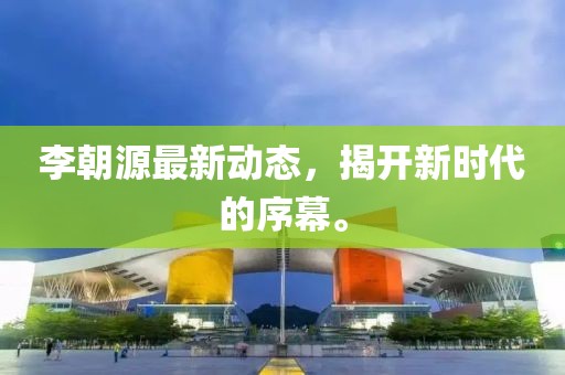 李朝源最新动态，揭开新时代的序幕。