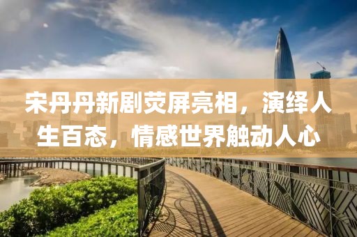 宋丹丹新剧荧屏亮相，演绎人生百态，情感世界触动人心