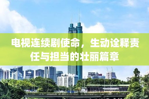 电视连续剧使命，生动诠释责任与担当的壮丽篇章
