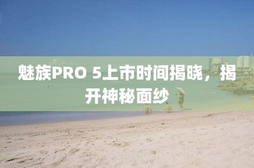 魅族PRO 5上市时间揭晓，揭开神秘面纱