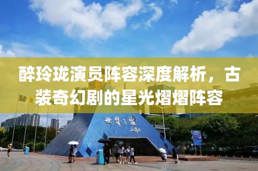 醉玲珑演员阵容深度解析，古装奇幻剧的星光熠熠阵容
