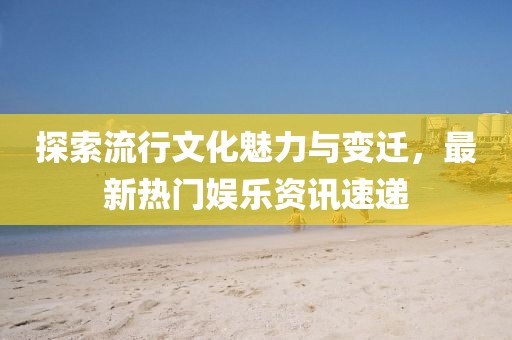 探索流行文化魅力与变迁，最新热门娱乐资讯速递