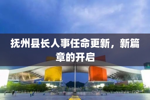 抚州县长人事任命更新，新篇章的开启