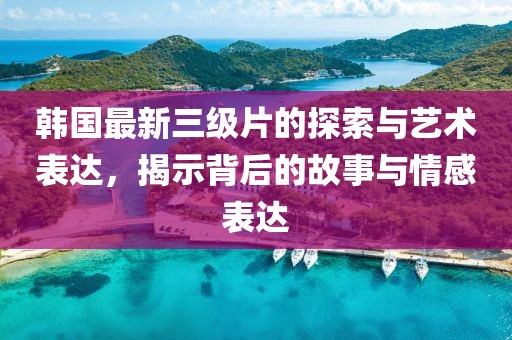 韩国最新三级片的探索与艺术表达，揭示背后的故事与情感表达