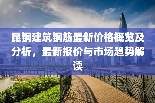 昆钢建筑钢筋最新价格概览及分析，最新报价与市场趋势解读