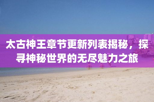 太古神王章节更新列表揭秘，探寻神秘世界的无尽魅力之旅