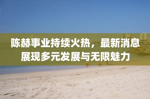 陈赫事业持续火热，最新消息展现多元发展与无限魅力