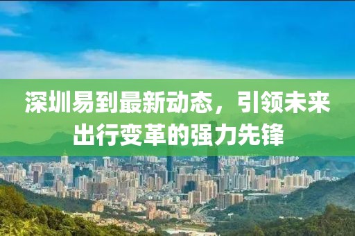 深圳易到最新动态，引领未来出行变革的强力先锋