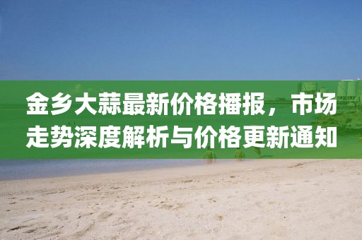 金乡大蒜最新价格播报，市场走势深度解析与价格更新通知