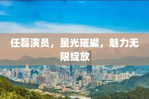 任磊演员，星光璀璨，魅力无限绽放