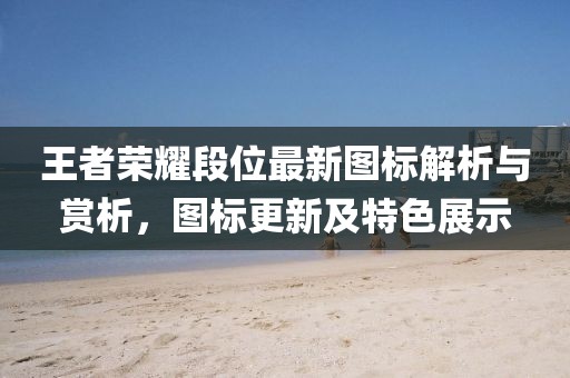 王者荣耀段位最新图标解析与赏析，图标更新及特色展示