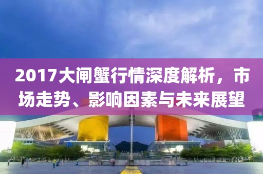 2017大闸蟹行情深度解析，市场走势、影响因素与未来展望
