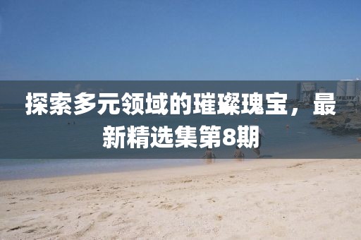 探索多元领域的璀璨瑰宝，最新精选集第8期