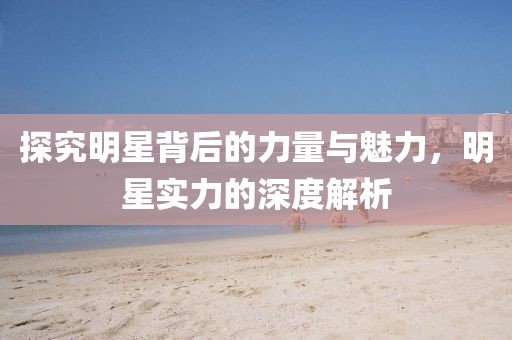 探究明星背后的力量与魅力，明星实力的深度解析