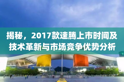 揭秘，2017款速腾上市时间及技术革新与市场竞争优势分析