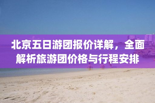 北京五日游团报价详解，全面解析旅游团价格与行程安排