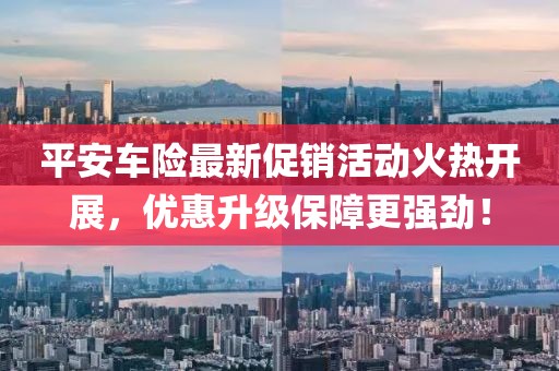 平安车险最新促销活动火热开展，优惠升级保障更强劲！