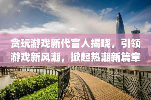 贪玩游戏新代言人揭晓，引领游戏新风潮，掀起热潮新篇章