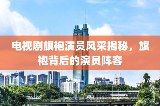 电视剧旗袍演员风采揭秘，旗袍背后的演员阵容