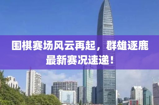 围棋赛场风云再起，群雄逐鹿最新赛况速递！