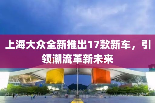 上海大众全新推出17款新车，引领潮流革新未来