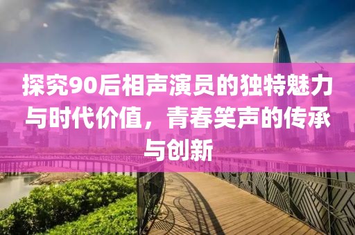 探究90后相声演员的独特魅力与时代价值，青春笑声的传承与创新