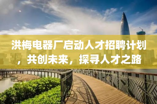 洪梅电器厂启动人才招聘计划，共创未来，探寻人才之路