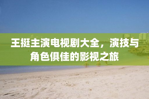 王挺主演电视剧大全，演技与角色俱佳的影视之旅
