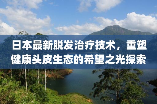 日本最新脱发治疗技术，重塑健康头皮生态的希望之光探索