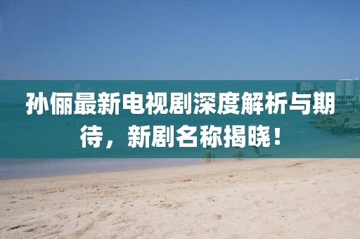 孙俪最新电视剧深度解析与期待，新剧名称揭晓！