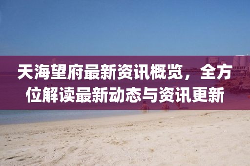 天海望府最新资讯概览，全方位解读最新动态与资讯更新
